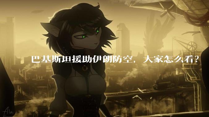 巴基斯坦援助伊朗防空，大家怎么看？