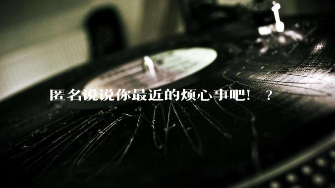 匿名说说你最近的烦心事吧！?
